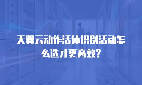 天翼云动作活体识别活动怎么选才更高效？