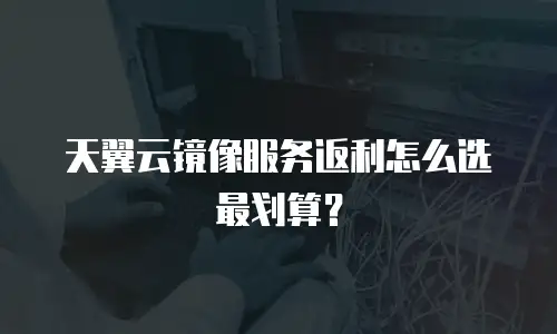 天翼云镜像服务返利怎么选最划算？