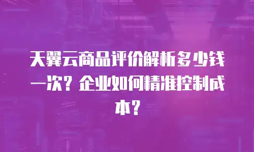 天翼云商品评价解析多少钱一次？企业如何精准控制成本？
