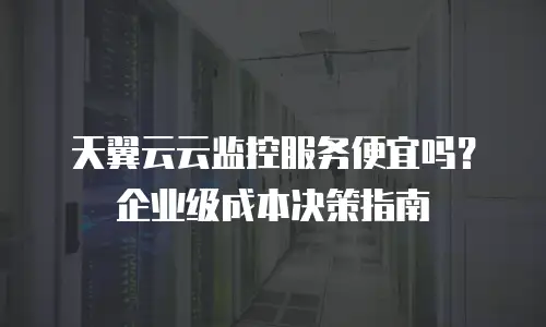 天翼云云监控服务便宜吗？企业级成本决策指南