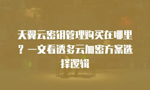 天翼云密钥管理购买在哪里？一文看透多云加密方案选择逻辑