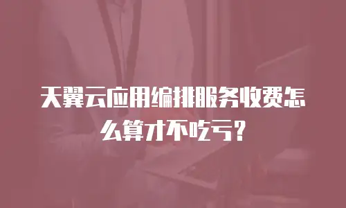 天翼云应用编排服务收费怎么算才不吃亏？
