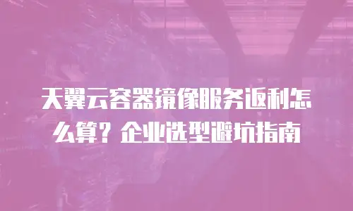 天翼云容器镜像服务返利怎么算？企业选型避坑指南