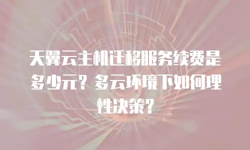 天翼云主机迁移服务续费是多少元？多云环境下如何理性决策？