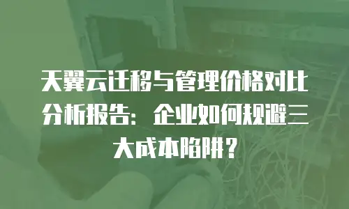 天翼云迁移与管理价格对比分析报告：企业如何规避三大成本陷阱？