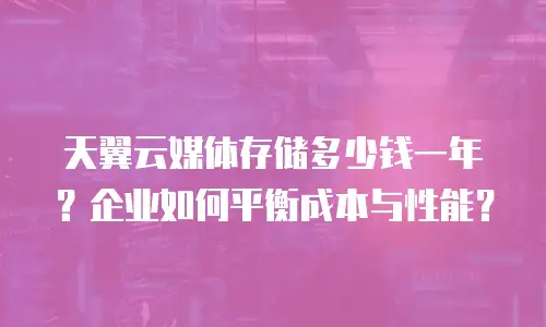 天翼云媒体存储多少钱一年？企业如何平衡成本与性能？