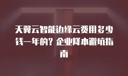 天翼云智能边缘云费用多少钱一年的？企业降本避坑指南