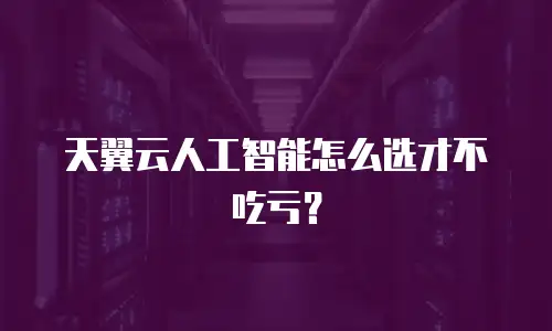 天翼云人工智能怎么选才不吃亏？