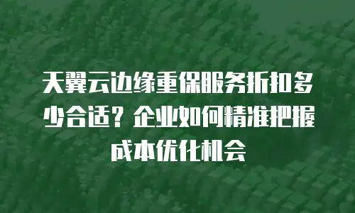 天翼云边缘重保服务折扣多少合适？企业如何精准把握成本优化机会