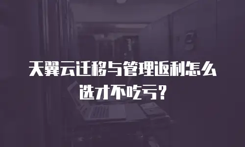 天翼云迁移与管理返利怎么选才不吃亏？
