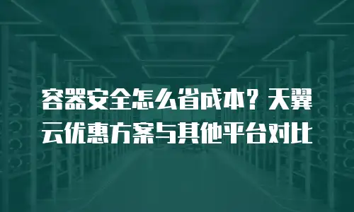 容器安全怎么省成本？天翼云优惠方案与其他平台对比
