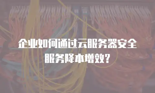 企业如何通过云服务器安全服务降本增效？