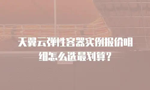天翼云弹性容器实例报价明细怎么选最划算？
