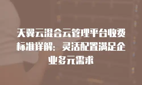 天翼云混合云管理平台收费标准详解：灵活配置满足企业多元需求