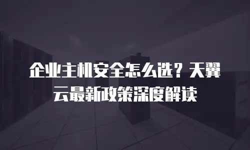 企业主机安全怎么选？天翼云最新政策深度解读