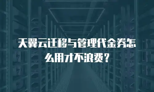 天翼云迁移与管理代金券怎么用才不浪费？