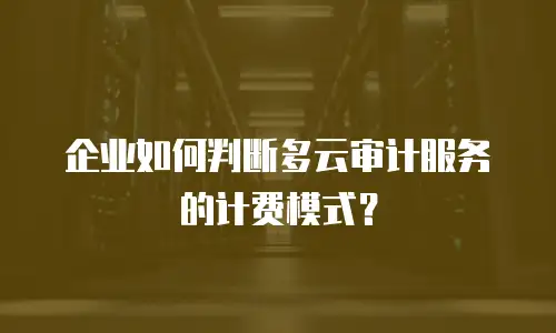 企业如何判断多云审计服务的计费模式？