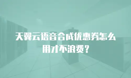 天翼云语音合成优惠券怎么用才不浪费？