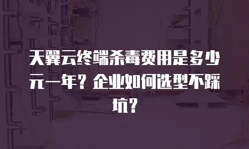 天翼云终端杀毒费用是多少元一年？企业如何选型不踩坑？