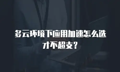 多云环境下应用加速怎么选才不超支？