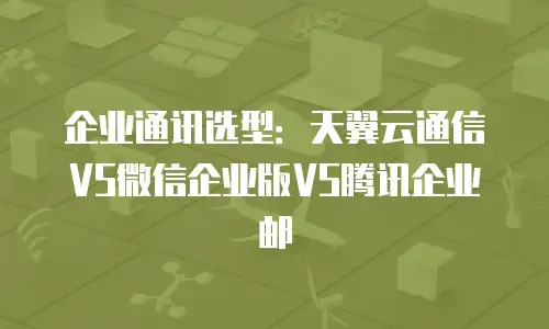 企业通讯选型：天翼云通信VS微信企业版VS腾讯企业邮