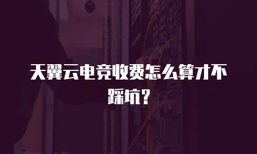 天翼云电竞收费怎么算才不踩坑？