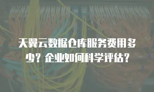 天翼云数据仓库服务费用多少？企业如何科学评估？