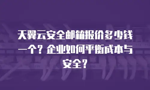天翼云安全邮箱报价多少钱一个？企业如何平衡成本与安全？