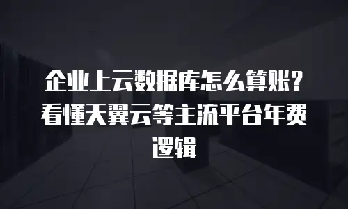 企业上云数据库怎么算账？看懂天翼云等主流平台年费逻辑