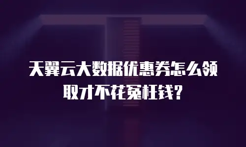 天翼云大数据优惠券怎么领取才不花冤枉钱？