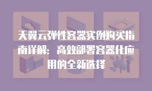 天翼云弹性容器实例购买指南详解：高效部署容器化应用的全新选择