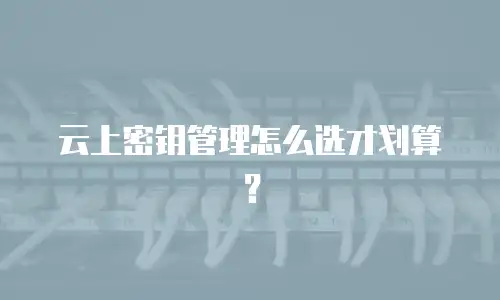 云上密钥管理怎么选才划算？