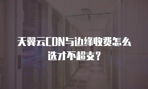 天翼云CDN与边缘收费怎么选才不超支？