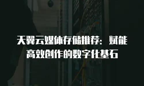 天翼云媒体存储推荐：赋能高效创作的数字化基石