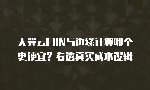 天翼云CDN与边缘计算哪个更便宜？看透真实成本逻辑