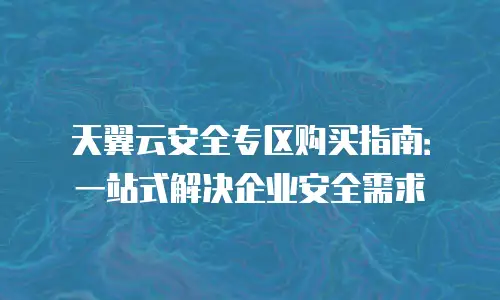 天翼云安全专区购买指南：一站式解决企业安全需求