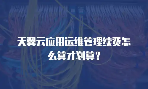 天翼云应用运维管理续费怎么算才划算？