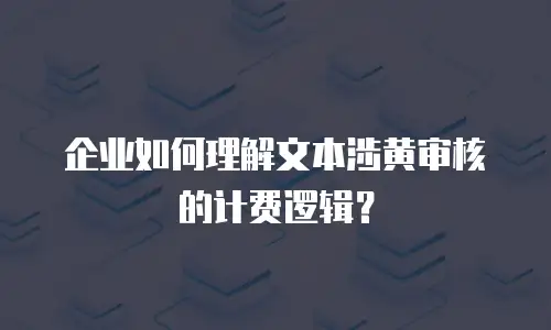 企业如何理解文本涉黄审核的计费逻辑？