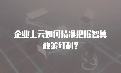 企业上云如何精准把握智算政策红利？