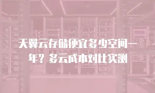 天翼云存储便宜多少空间一年？多云成本对比实测