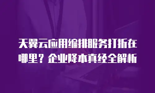 天翼云应用编排服务打折在哪里？企业降本真经全解析
