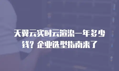 天翼云实时云渲染一年多少钱？企业选型指南来了