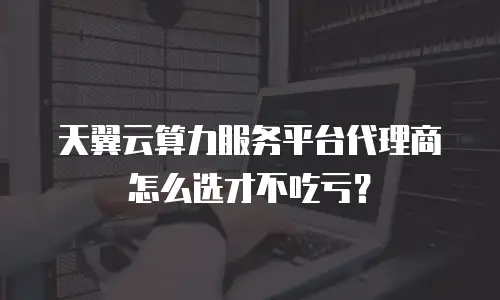 天翼云算力服务平台代理商怎么选才不吃亏？