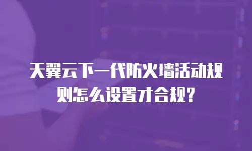 天翼云下一代防火墙活动规则怎么设置才合规？