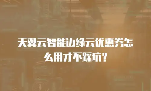 天翼云智能边缘云优惠券怎么用才不踩坑？