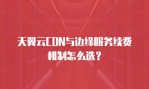 天翼云CDN与边缘服务续费机制怎么选？