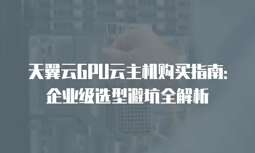 天翼云GPU云主机购买指南：企业级选型避坑全解析