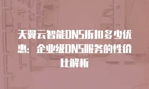 天翼云智能DNS折扣多少优惠：企业级DNS服务的性价比解析
