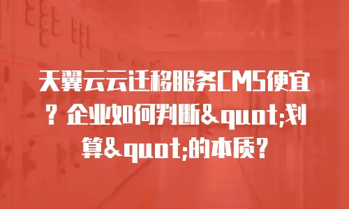 天翼云云迁移服务CMS便宜？企业如何判断"划算"的本质？