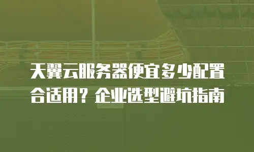 天翼云服务器便宜多少配置合适用？企业选型避坑指南